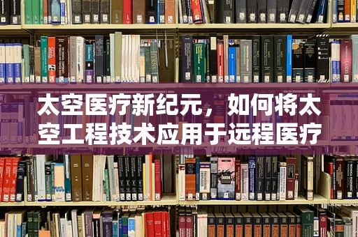 太空医疗新纪元，如何将太空工程技术应用于远程医疗？