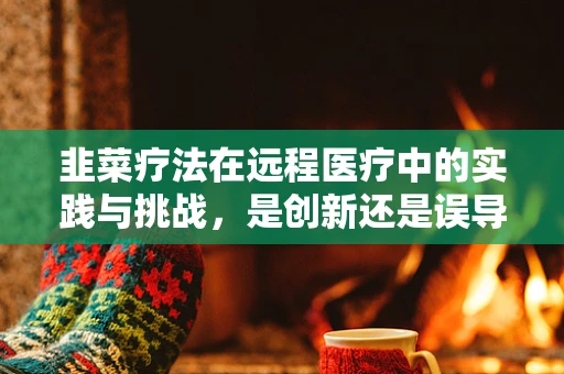 韭菜疗法在远程医疗中的实践与挑战，是创新还是误导？
