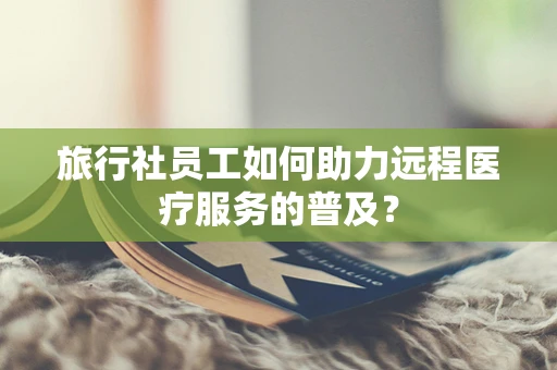 旅行社员工如何助力远程医疗服务的普及？