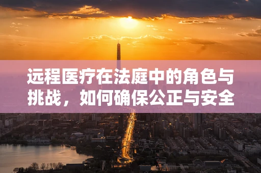 远程医疗在法庭中的角色与挑战，如何确保公正与安全？