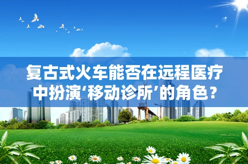 复古式火车能否在远程医疗中扮演‘移动诊所’的角色？