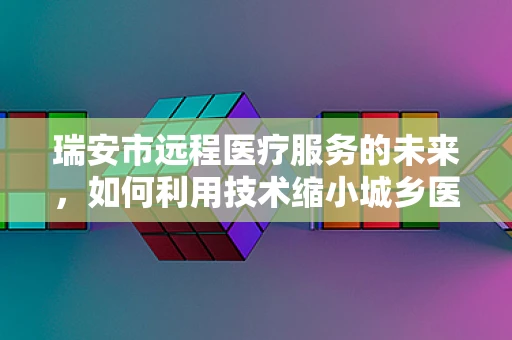 瑞安市远程医疗服务的未来，如何利用技术缩小城乡医疗差距？