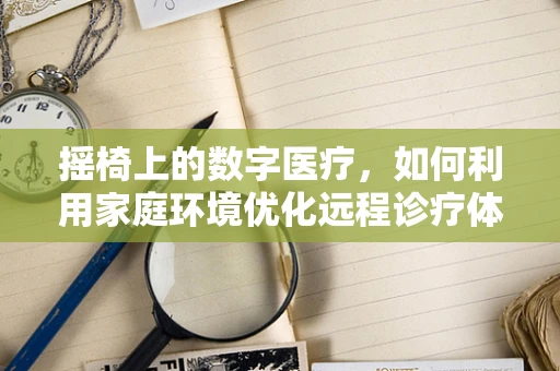 摇椅上的数字医疗，如何利用家庭环境优化远程诊疗体验？