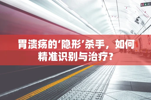 胃溃疡的‘隐形’杀手，如何精准识别与治疗？