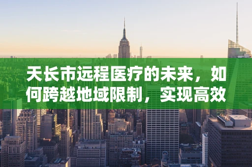 天长市远程医疗的未来，如何跨越地域限制，实现高效医疗服务？