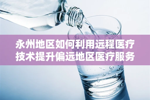 永州地区如何利用远程医疗技术提升偏远地区医疗服务质量？