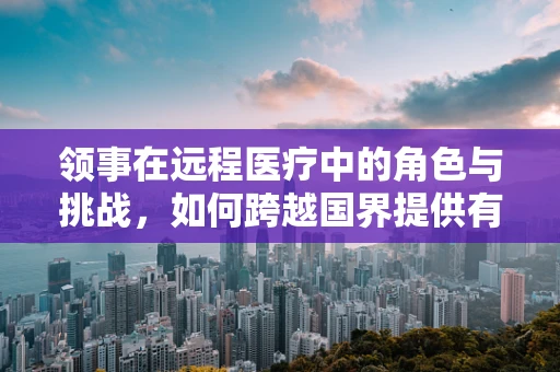 领事在远程医疗中的角色与挑战，如何跨越国界提供有效支持？