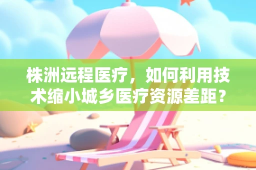 株洲远程医疗，如何利用技术缩小城乡医疗资源差距？