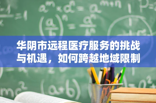 华阴市远程医疗服务的挑战与机遇，如何跨越地域限制，实现医疗资源均衡？