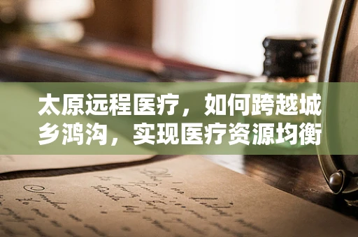 太原远程医疗，如何跨越城乡鸿沟，实现医疗资源均衡？