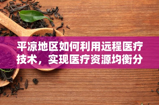 平凉地区如何利用远程医疗技术，实现医疗资源均衡分配？