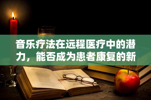 音乐疗法在远程医疗中的潜力，能否成为患者康复的新篇章？
