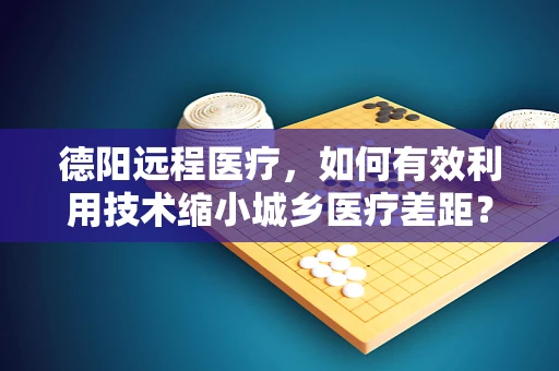 德阳远程医疗，如何有效利用技术缩小城乡医疗差距？