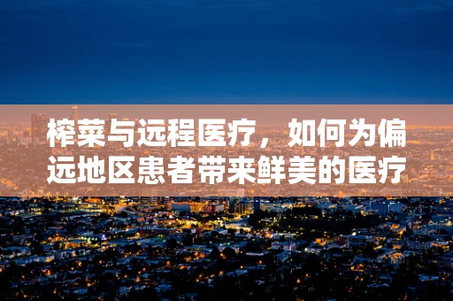 榨菜与远程医疗，如何为偏远地区患者带来鲜美的医疗服务？