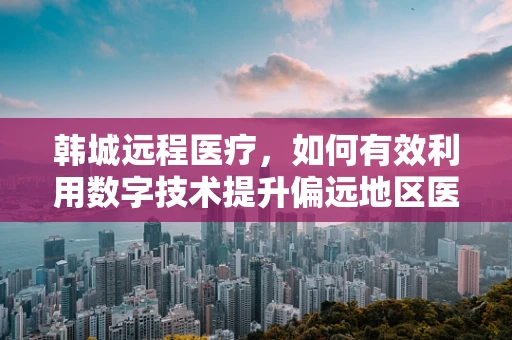 韩城远程医疗，如何有效利用数字技术提升偏远地区医疗服务？