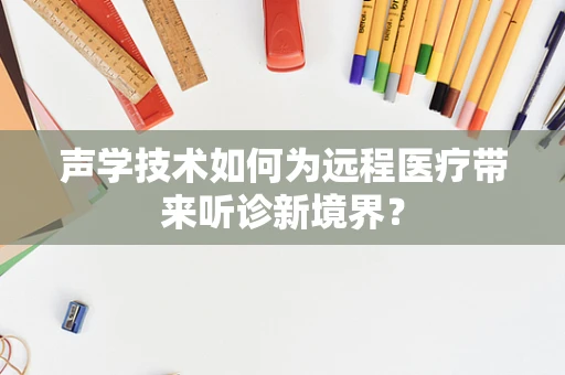 声学技术如何为远程医疗带来听诊新境界？