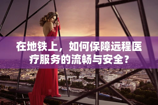 在地铁上，如何保障远程医疗服务的流畅与安全？