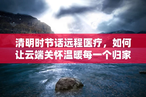 清明时节话远程医疗，如何让云端关怀温暖每一个归家心