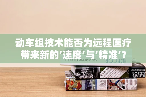动车组技术能否为远程医疗带来新的‘速度’与‘精准’？