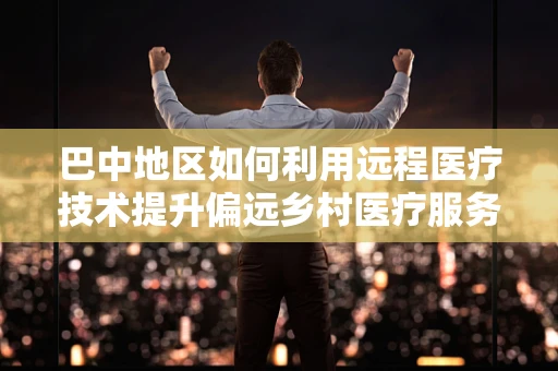 巴中地区如何利用远程医疗技术提升偏远乡村医疗服务？