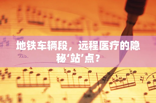 地铁车辆段，远程医疗的隐秘‘站’点？