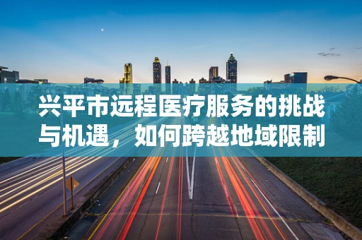 兴平市远程医疗服务的挑战与机遇，如何跨越地域限制，实现医疗资源均衡？