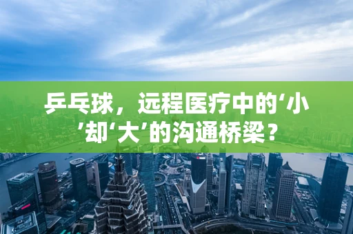 乒乓球，远程医疗中的‘小’却‘大’的沟通桥梁？