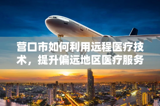 营口市如何利用远程医疗技术，提升偏远地区医疗服务可及性？