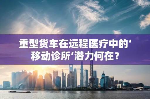 重型货车在远程医疗中的‘移动诊所’潜力何在？