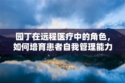园丁在远程医疗中的角色，如何培育患者自我管理能力？