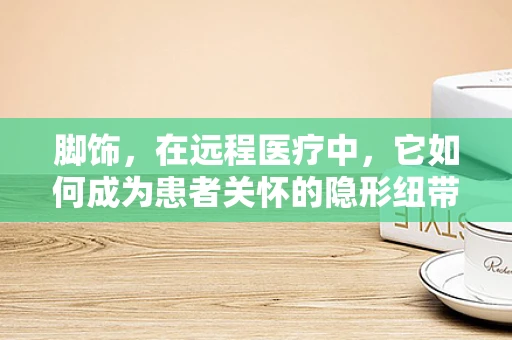 脚饰，在远程医疗中，它如何成为患者关怀的隐形纽带？