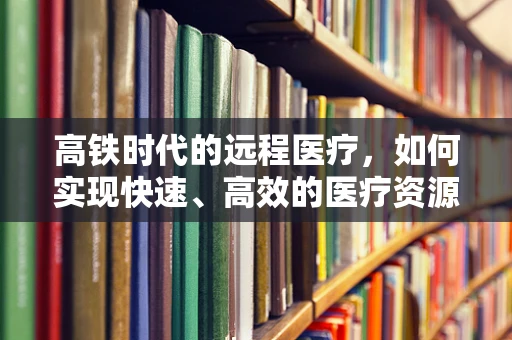 高铁时代的远程医疗，如何实现快速、高效的医疗资源流动？