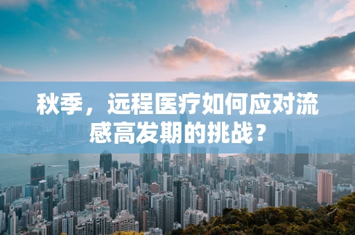 秋季，远程医疗如何应对流感高发期的挑战？