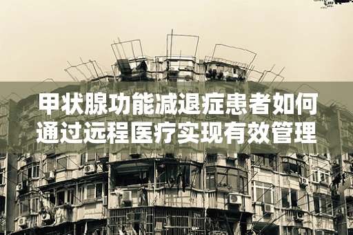 甲状腺功能减退症患者如何通过远程医疗实现有效管理？