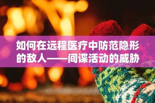 如何在远程医疗中防范隐形的敌人——间谍活动的威胁？