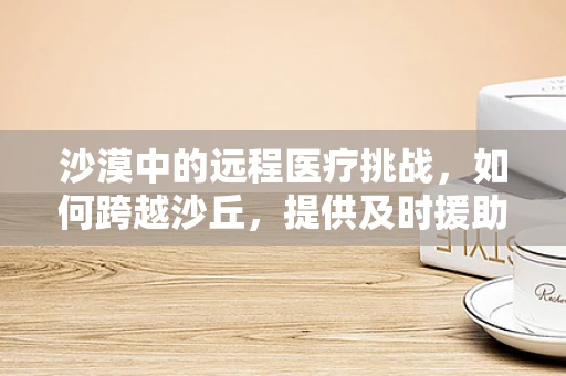 沙漠中的远程医疗挑战，如何跨越沙丘，提供及时援助？