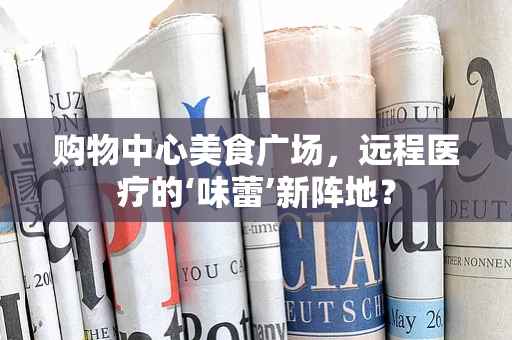 购物中心美食广场，远程医疗的‘味蕾’新阵地？