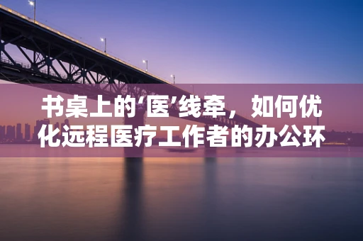 书桌上的‘医’线牵，如何优化远程医疗工作者的办公环境？