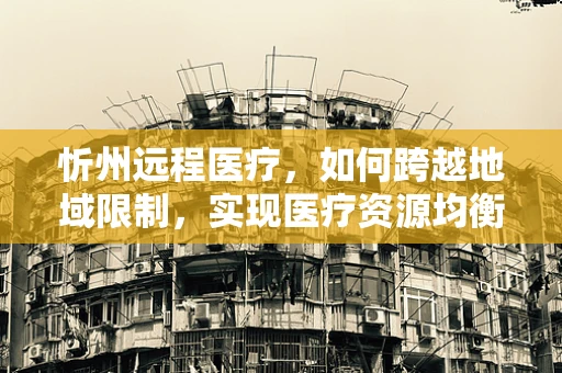忻州远程医疗，如何跨越地域限制，实现医疗资源均衡？