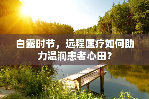 白露时节，远程医疗如何助力温润患者心田？