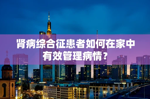 肾病综合征患者如何在家中有效管理病情？