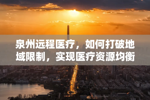 泉州远程医疗，如何打破地域限制，实现医疗资源均衡？