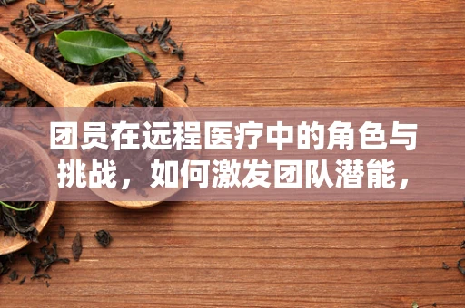 团员在远程医疗中的角色与挑战，如何激发团队潜能，提升服务效率？