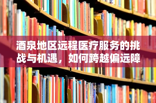 酒泉地区远程医疗服务的挑战与机遇，如何跨越偏远障碍？