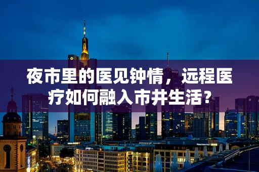 夜市里的医见钟情，远程医疗如何融入市井生活？