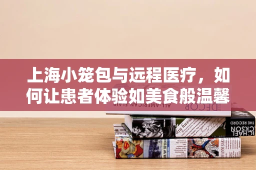 上海小笼包与远程医疗，如何让患者体验如美食般温馨的医疗服务？