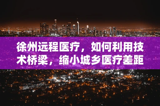 徐州远程医疗，如何利用技术桥梁，缩小城乡医疗差距？