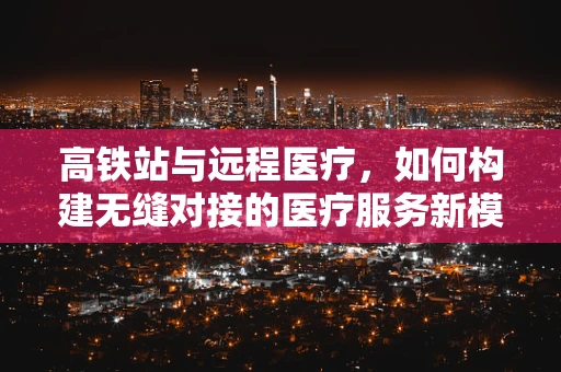 高铁站与远程医疗，如何构建无缝对接的医疗服务新模式？