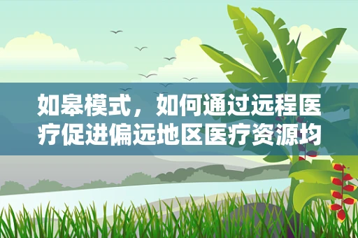 如皋模式，如何通过远程医疗促进偏远地区医疗资源均衡？