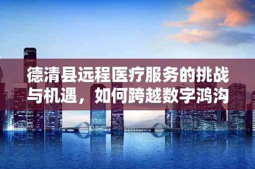 德清县远程医疗服务的挑战与机遇，如何跨越数字鸿沟？